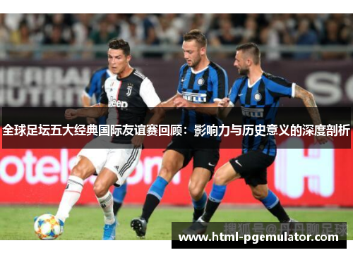 全球足坛五大经典国际友谊赛回顾：影响力与历史意义的深度剖析