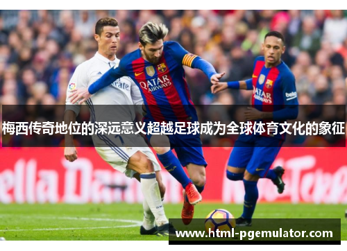 梅西传奇地位的深远意义超越足球成为全球体育文化的象征