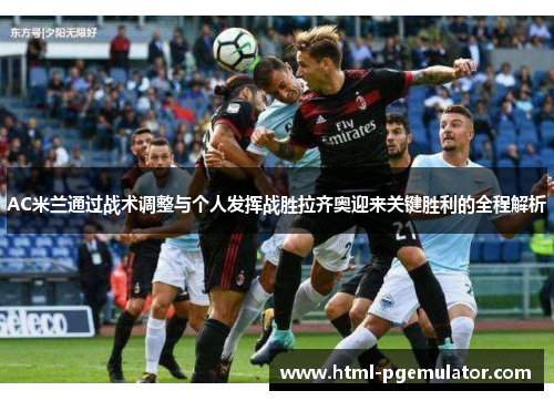 AC米兰通过战术调整与个人发挥战胜拉齐奥迎来关键胜利的全程解析