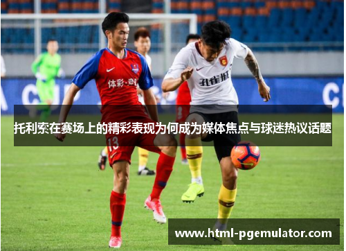 托利索在赛场上的精彩表现为何成为媒体焦点与球迷热议话题