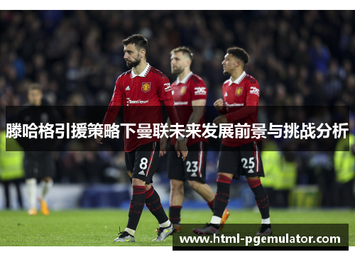 滕哈格引援策略下曼联未来发展前景与挑战分析