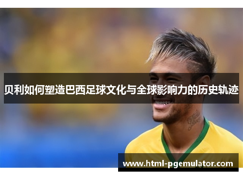 贝利如何塑造巴西足球文化与全球影响力的历史轨迹