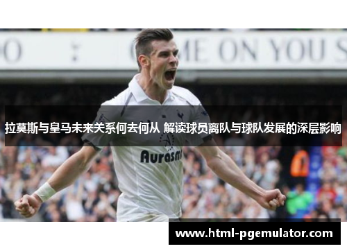 拉莫斯与皇马未来关系何去何从 解读球员离队与球队发展的深层影响