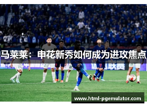 马莱莱：申花新秀如何成为进攻焦点
