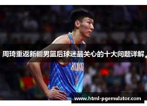 周琦重返新疆男篮后球迷最关心的十大问题详解