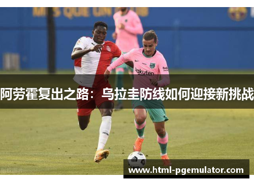 阿劳霍复出之路:乌拉圭防线如何迎接新挑战 阿劳霍复出之路:乌拉圭防线如何迎接新挑战