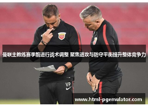 曼联主教练赛季前进行战术调整 聚焦进攻与防守平衡提升整体竞争力