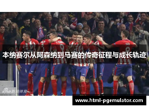 本纳赛尔从阿森纳到马赛的传奇征程与成长轨迹