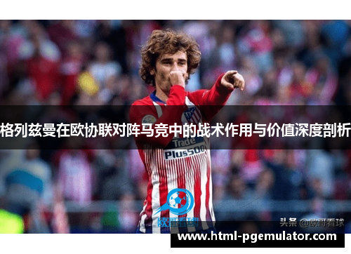 格列兹曼在欧协联对阵马竞中的战术作用与价值深度剖析 格列兹曼在欧协联对阵马竞中的战术作用与价值深度剖析