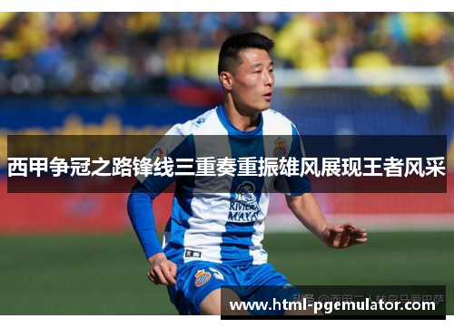 西甲争冠之路锋线三重奏重振雄风展现王者风采