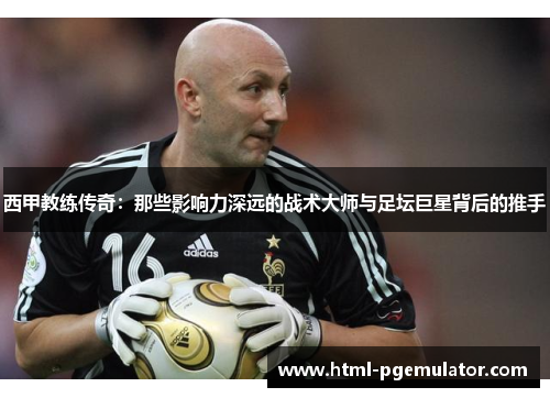 西甲教练传奇：那些影响力深远的战术大师与足坛巨星背后的推手