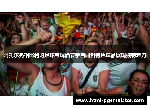 阿扎尔亮相比利时足球与啤酒节亲自调制特色饮品展现独特魅力